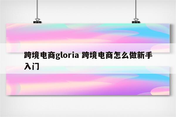 跨境电商gloria 跨境电商怎么做新手入门