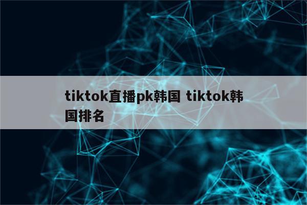 tiktok直播pk韩国 tiktok韩国排名