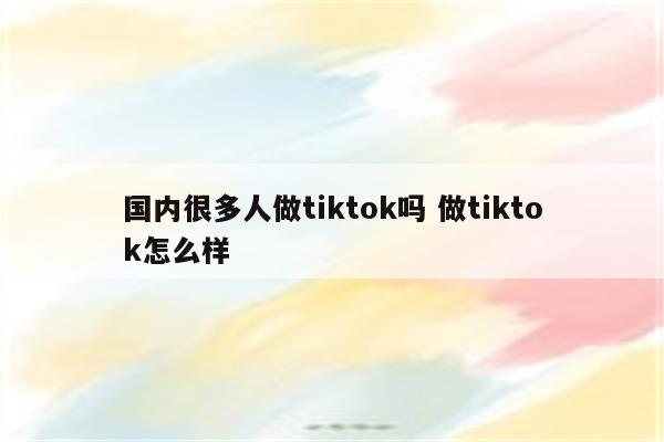 国内很多人做tiktok吗 做tiktok怎么样