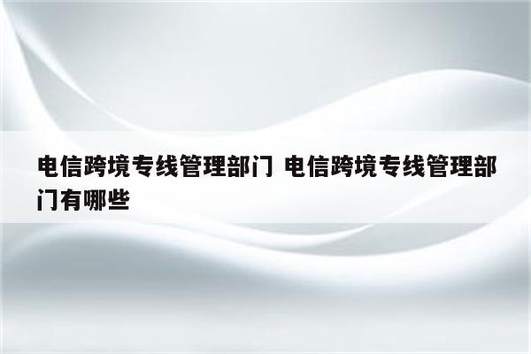 电信跨境专线管理部门 电信跨境专线管理部门有哪些