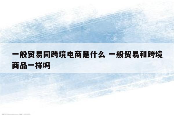 一般贸易同跨境电商是什么 一般贸易和跨境商品一样吗