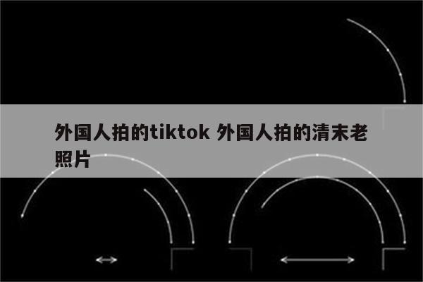 外国人拍的tiktok 外国人拍的清末老照片