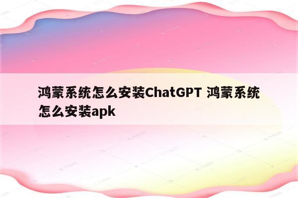 鸿蒙系统怎么安装ChatGPT 鸿蒙系统怎么安装apk