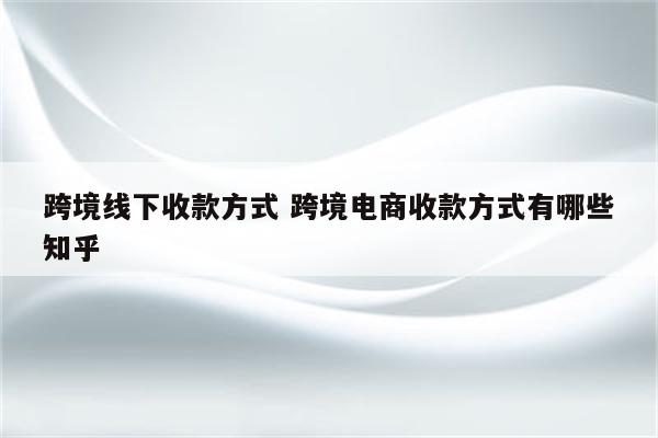 跨境线下收款方式 跨境电商收款方式有哪些知乎