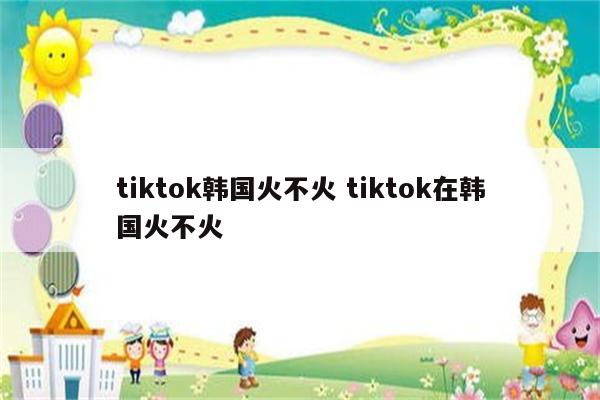 tiktok韩国火不火 tiktok在韩国火不火