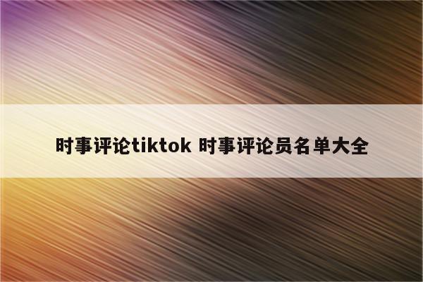 时事评论tiktok 时事评论员名单大全