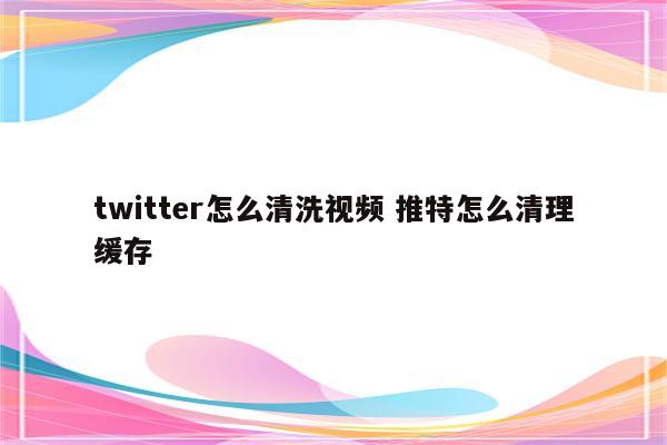 twitter怎么清洗视频 推特怎么清理缓存