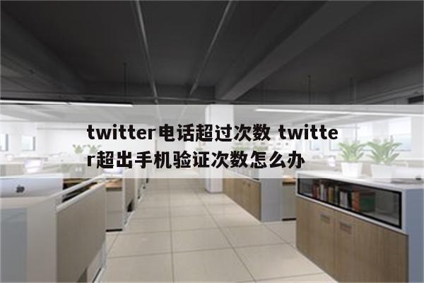 twitter电话超过次数 twitter超出手机验证次数怎么办