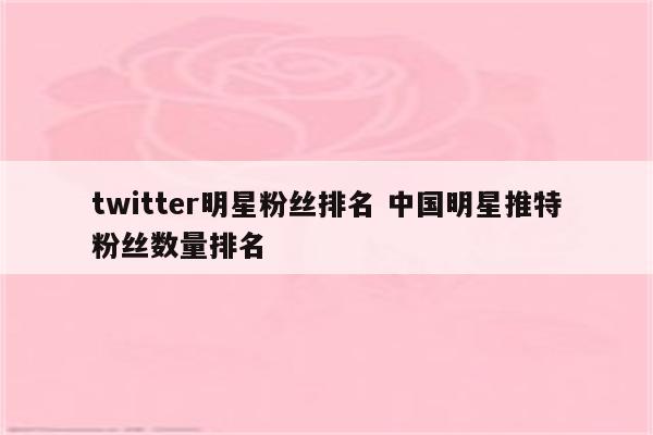 twitter明星粉丝排名 中国明星推特粉丝数量排名