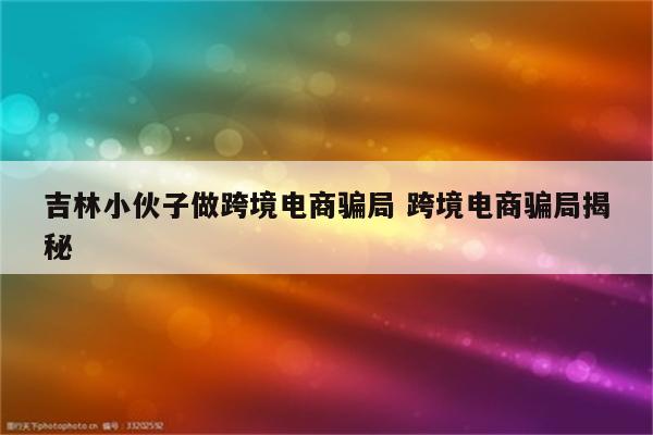 吉林小伙子做跨境电商骗局 跨境电商骗局揭秘