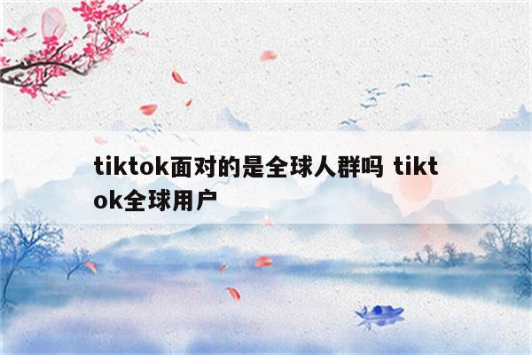 tiktok面对的是全球人群吗 tiktok全球用户