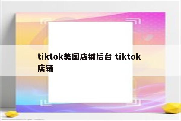 tiktok美国店铺后台 tiktok 店铺