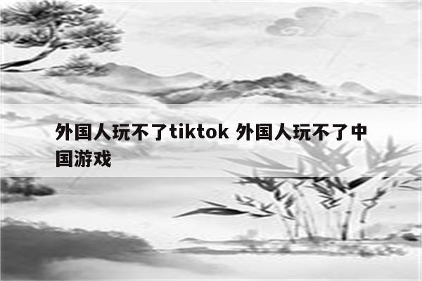 外国人玩不了tiktok 外国人玩不了中国游戏