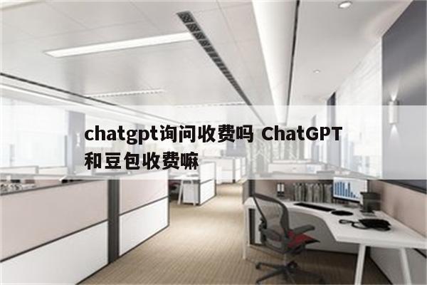 chatgpt询问收费吗 ChatGPT和豆包收费嘛
