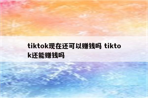 tiktok现在还可以赚钱吗 tiktok还能赚钱吗