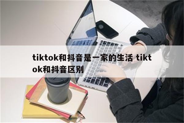 tiktok和抖音是一家的生活 tiktok和抖音区别