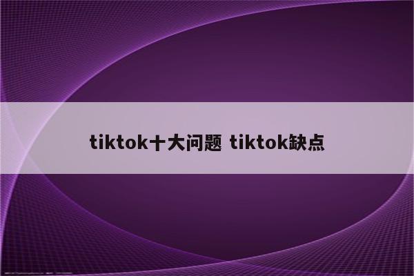 tiktok十大问题 tiktok缺点