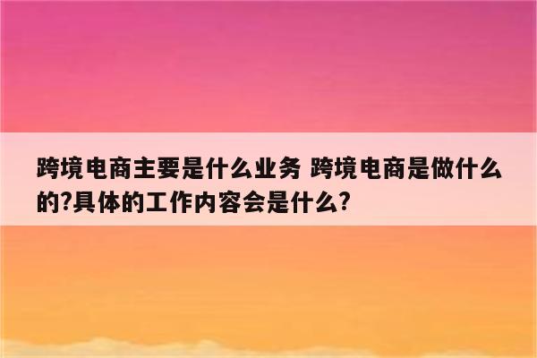 跨境电商主要是什么业务 跨境电商是做什么的?具体的工作内容会是什么?