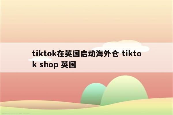 tiktok在英国启动海外仓 tiktok shop 英国