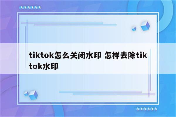 tiktok怎么关闭水印 怎样去除tiktok水印