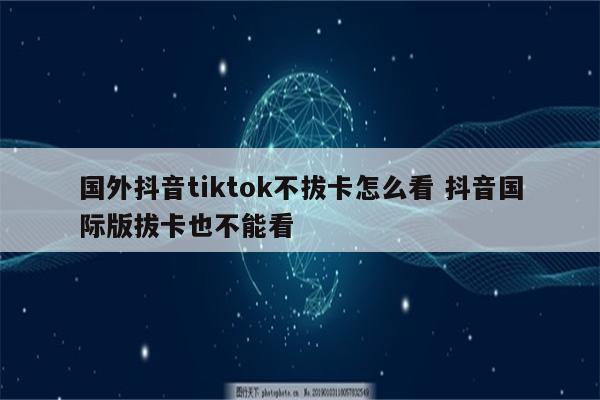 国外抖音tiktok不拔卡怎么看 抖音国际版拔卡也不能看