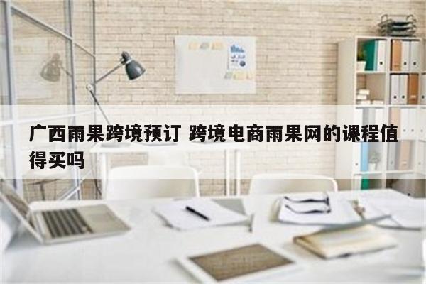 广西雨果跨境预订 跨境电商雨果网的课程值得买吗