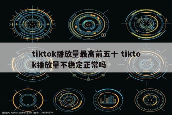 tiktok播放量最高前五十 tiktok播放量不稳定正常吗