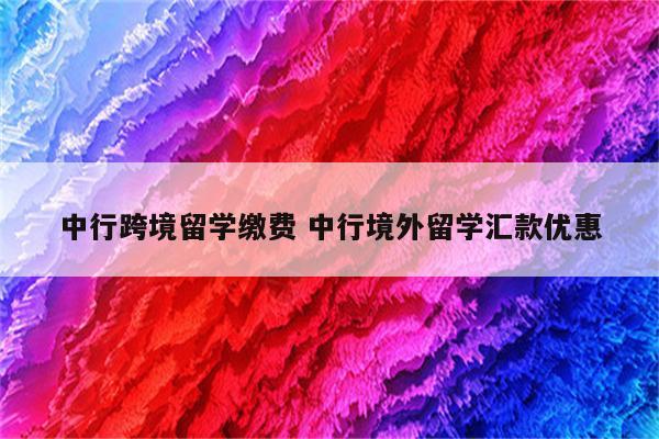 中行跨境留学缴费 中行境外留学汇款优惠