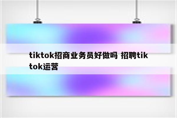 tiktok招商业务员好做吗 招聘tiktok运营