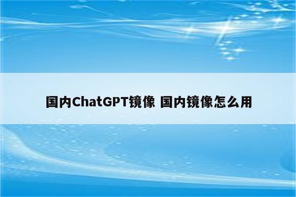 国内ChatGPT镜像 国内镜像怎么用