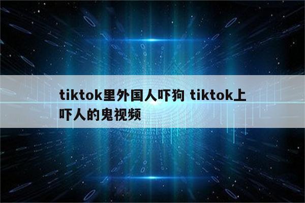 tiktok里外国人吓狗 tiktok上吓人的鬼视频