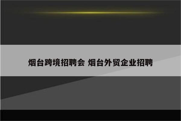 烟台跨境招聘会 烟台外贸企业招聘