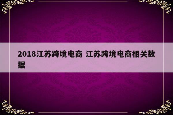 2018江苏跨境电商 江苏跨境电商相关数据