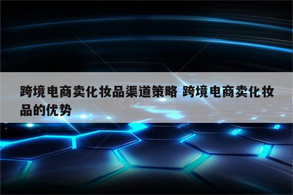 跨境电商卖化妆品渠道策略 跨境电商卖化妆品的优势