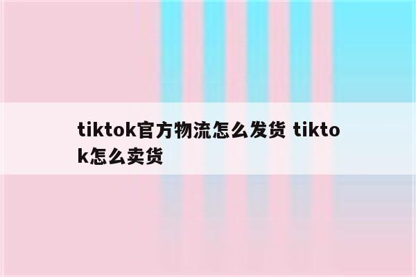 tiktok官方物流怎么发货 tiktok怎么卖货