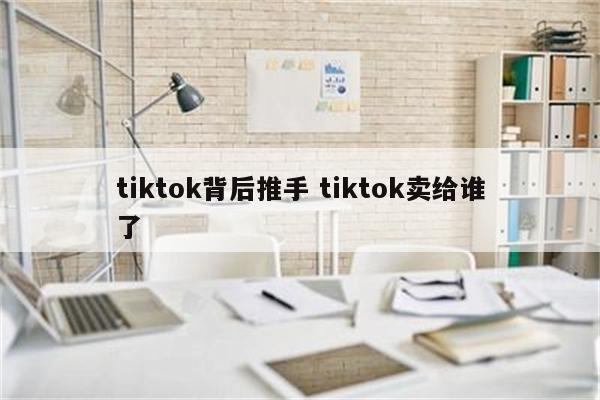 tiktok背后推手 tiktok卖给谁了