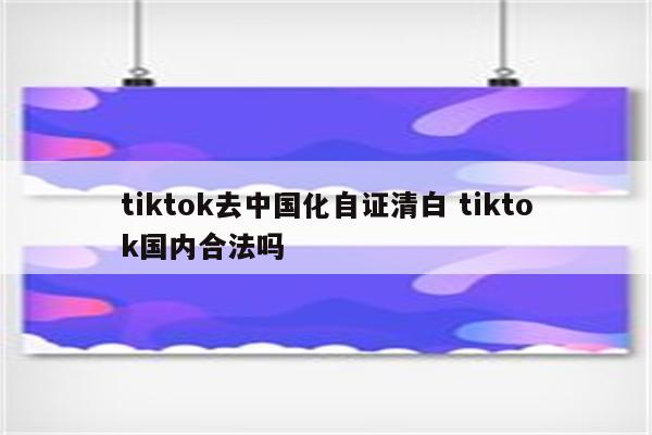 tiktok去中国化自证清白 tiktok国内合法吗