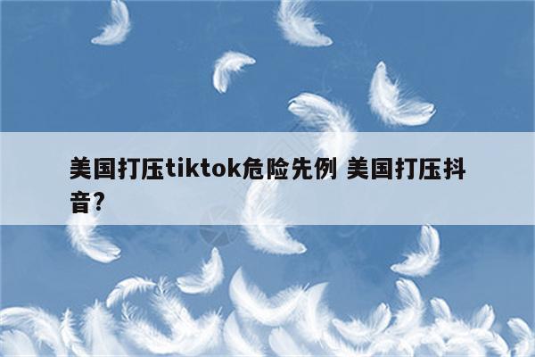 美国打压tiktok危险先例 美国打压抖音?