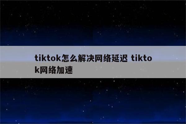 tiktok怎么解决网络延迟 tiktok网络加速