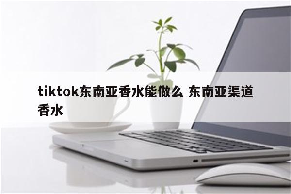 tiktok东南亚香水能做么 东南亚渠道香水