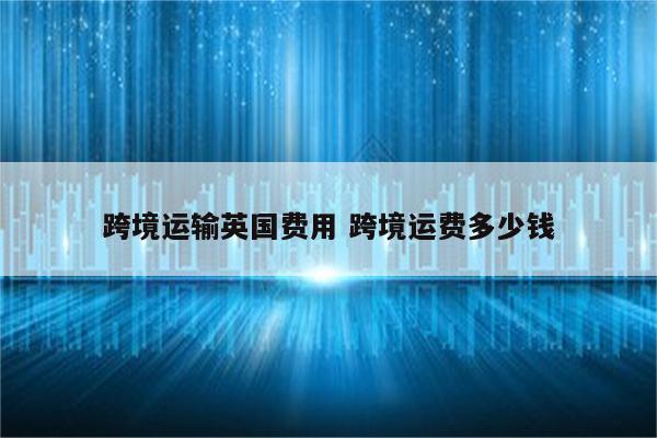 跨境运输英国费用 跨境运费多少钱