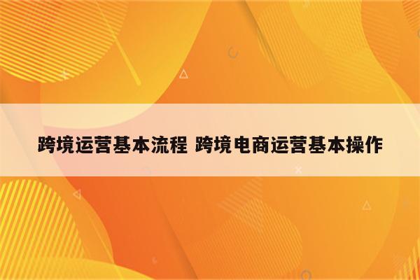 跨境运营基本流程 跨境电商运营基本操作