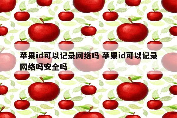 苹果id可以记录网络吗 苹果id可以记录网络吗安全吗