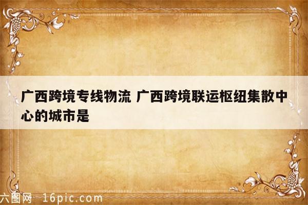 广西跨境专线物流 广西跨境联运枢纽集散中心的城市是