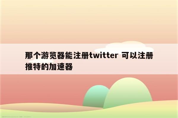 那个游览器能注册twitter 可以注册推特的加速器