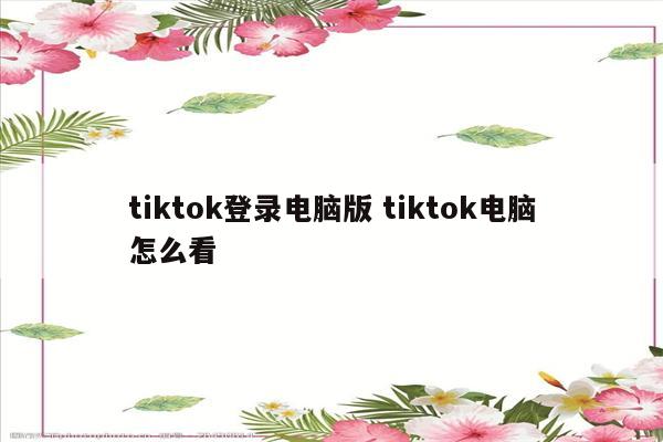 tiktok登录电脑版 tiktok电脑怎么看