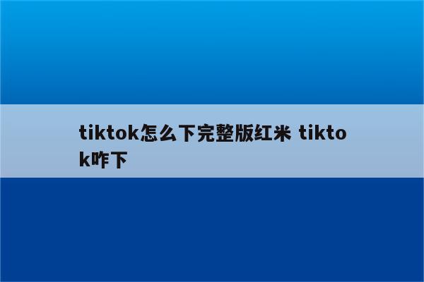 tiktok怎么下完整版红米 tiktok咋下
