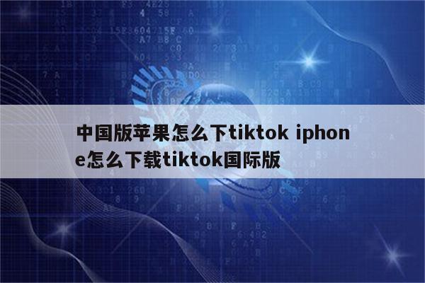 中国版苹果怎么下tiktok iphone怎么下载tiktok国际版