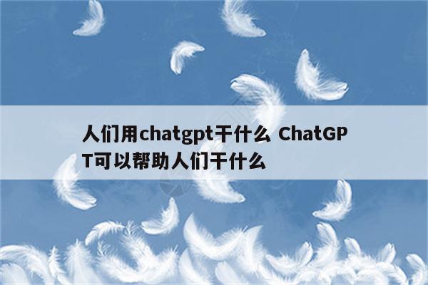 人们用chatgpt干什么 ChatGPT可以帮助人们干什么