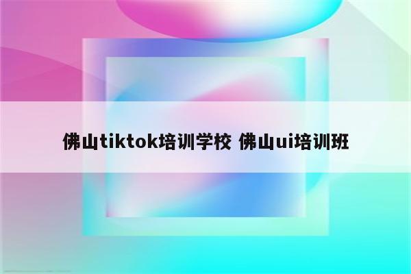 佛山tiktok培训学校 佛山ui培训班